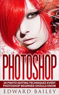 Photoshop: Absolute Beginners Guide:: 20 Photo Editing Techniques Every Photoshop Beginner Should Know! (Graphic Design, Adobe Photoshop, Digital Photography, Creativity) - Edward Bailey