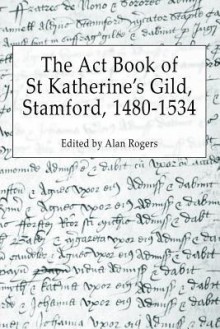 The ACT Book of St Katherine's Guild, Stamford, 1480-1534 - Alan Rogers