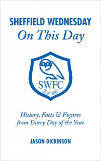 Sheffield Wednesday On This Day: History, Facts & Figures from Every Day of the Year - Jason Dickinson