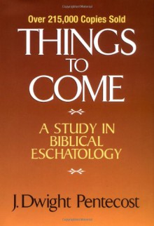 Things to Come: A Study in Biblical Eschatology - J. Dwight Pentecost