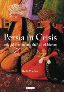 Persia in Crisis: Safavid Decline and the Fall of Isfahan - Rudi Matthee