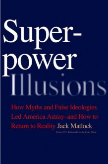 Superpower Illusions: How Myths and False Ideologies Led America Astray--And How to Return to Reality - Jack F. Matlock, Jack F. Matlock, Jr.