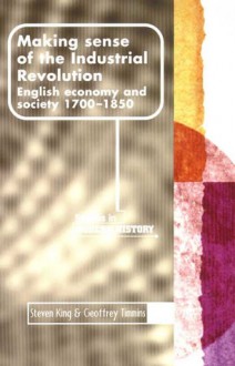 Making Sense of the Industrial Revolution: English Economy and Society 1700-1850 - Steven King, Geoffrey Timmins