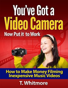 You've Got a Video Camera Now Put it to Work: How to Make Money Filming Inexpensive Music Videos - T Whitmore