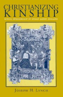 Christianizing Kinship: Ritual Sponsorship in Anglo-Saxon England - Joseph H. Lynch