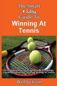 The Smart & Easy Guide to Winning at Tennis: An Introduction to the Rules, Mental Psychology, Coaching Instruction, Tactics & Strategy of Tennis - Will Jackson