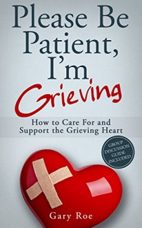 Please Be Patient, I'm Grieving: How to Care For and Support the Grieving Heart (Good Grief Series Book 3) - Gary Roe