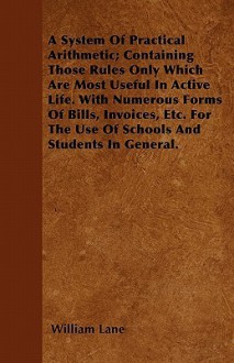 A System of Practical Arithmetic; Containing Those Rules Only Which Are Most Useful in Active Life. with Numerous Forms of Bills, Invoices, Etc. for - William Lane