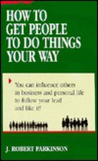 How to Get People to Do Things Your Way - J. Robert Parkinson