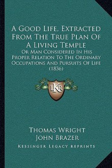 A Good Life, Extracted From The True Plan Of A Living Temple: Or Man Considered In His Proper Relation To The Ordinary Occupations And Pursuits Of Life (1836) - Thomas Wright, John Brazer