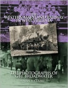 The Western Maryland Railway in West Virginia: The Photographs of G.H. Broadwater - Alan R. Clarke