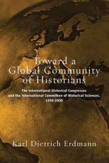 Toward a Global Community of Historians: The International Historical Congresses and the International Committee of Historical Sciences 1898-2000 - Karl Dietrich Erdmann, Wolfgang J. Mommsen