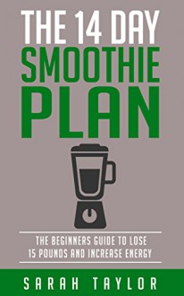 Smoothies: The 14 Day Green Smoothie Cleanse Plan - The Beginner's Guide To Losing 15 Pounds And Increasing Energy (FREE Bonus, Best Smoothie Recipes, Detox Smoothies, Cleanse) - Sarah Taylor, Terrance Smith, Robert Shakes, JJ Tim Rawls