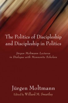 The Politics of Discipleship and Discipleship in Politics: Jürgen Moltmann Lectures in Dialogue with Mennonite Scholars - Jürgen Moltmann, Willard M. Swartley