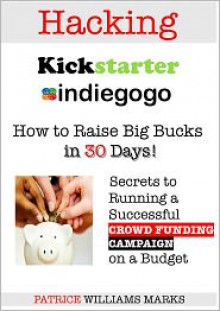 Hacking Kickstarter, IndieGoGo: How to Raise Big Bucks in 30 Days (Secrets to Running a Successful Crowd Funding Campaign On a Budget) - Patrice Williams Marks