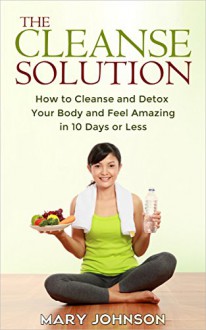 Detox: The Cleanse Solution: How to Cleanse and Detox Your Body and Feel Amazing in 10 Days or Less (FREE Report Inside!!) - Mary Johnson, Detox, 10 day green smoothie cleanse, Detox Diet