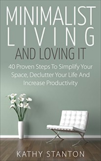 Minimalist Living And Loving It: 40 Proven Steps To Simplify Your Space, Declutter Your Life And Increase Productivity (Simple Living Book 9) - Kathy Stanton