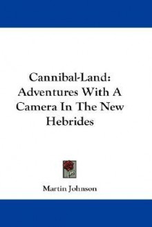 Cannibal-Land: Adventures with a Camera in the New Hebrides - Martin Johnson