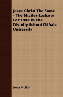 Jesus Christ the Same - The Shaffer Lectures for 1940 in the Divinity School of Yale University - James Moffatt