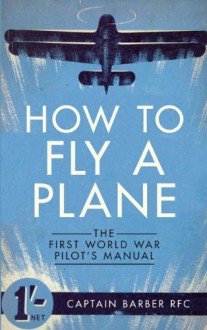 How to Fly a Plane: The First World War Pilot's Manual - Captain Barber RFC