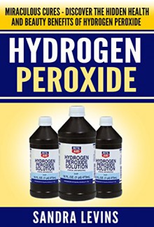 Hydrogen Peroxide: Miraculous Cures - Discover the Hidden Health and Beauty Benefits of Hydrogen Peroxide (Hydrogen Peroxide Cures - Your Definitive Guide to Healing and Prevention) - Sandra Levins