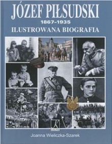 Józef Piłsudski 1867-1935. Ilustrowana biografia - Joanna Wieliczka-Szarek