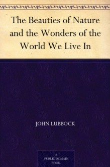 The Beauties of Nature and the Wonders of the World We Live In - John Lubbock