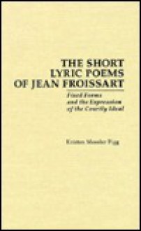 The Short Lyric Poems of Jean Froissart: Fixed Forms of the Expression of the Courtly Ideal - Kristen Figg