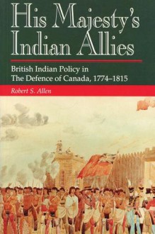 His Majesty's Indian Allies: British Indian Policy in the Defence of Canada 1774-1815 - Tim Allen