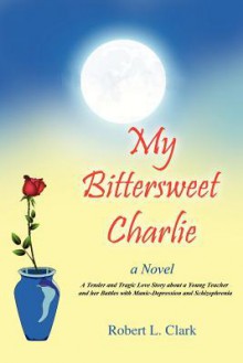 My Bittersweet Charlie: A Novel: A Tender and Tragic Love Story about a Young Teacher and Her Battles with Manic-Depression and Schizophrenia - Robert L. Clark