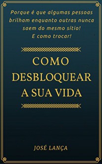 Como desbloquear a sua vida: Porque é que algumas pessoas brilham enquanto outras nunca saem do mesmo sítio! E como trocar! (Portuguese Edition) - José Lança