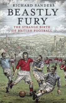 Beastly Fury: The Strange Birth Of British Football - Richard Sanders