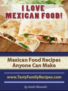 I LOVE MEXICAN FOOD! Mexican Food Recipes Anyone Can Make (Tasty Family Recipes) - Sarah Alexander