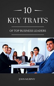 10 Key Traits Of Top Business Leaders - John Murphy