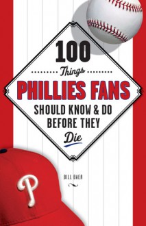 100 Things Phillies Fans Should Know & Do Before They Die - Bill Baer