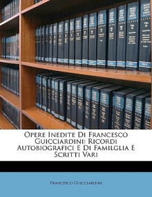 Opere Inedite Di Francesco Guicciardini: Ricordi Autobiografici E Di Familglia E Scritti Vari - Francesco Guicciardini