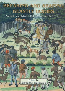 Breaking and Shaping Beastly Bodies: Animals as Material Culture in the Middle Ages - Aleksander Pluskowski