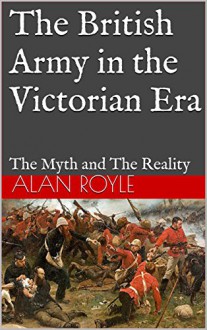 The British Army in the Victorian Era: The Myth and The Reality - Alan Royle