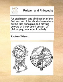 An Explication and Vindication of the First Section of the Short Observations on the First Principles and Moving Powers of the Present System of Phil - Andrew Wilson