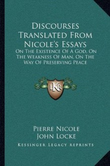 Discourses Translated From Nicole's Essays: On The Existence Of A God, On The Weakness Of Man, On The Way Of Preserving Peace - Pierre Nicole, John Locke