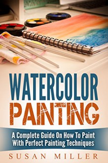 Watercolor Painting: A Complete Guide On How To Paint With Perfect Painting Techniques - Susan Miller