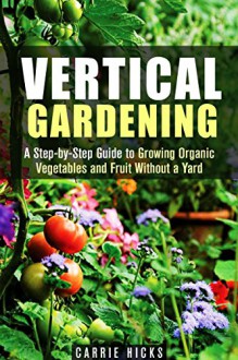 Vertical Gardening: A Step-by-Step Guide to Growing Organic Vegetables and Fruit Without a Yard (Backyard Farming & Homesteading) - Carrie Hicks