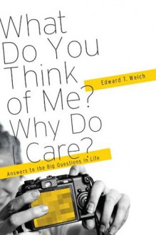 What Do You Think of Me? Why Do I Care?: Answers to the Big Questions of Life - Edward T. Welch