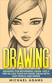 Drawing: Drawing for Beginners- Drawing Like a Pro in Less than an Hour with just Pencil and Paper - Michael Adams