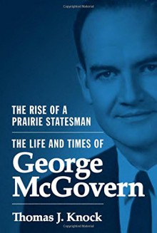 The Rise of a Prairie Statesman: The Life and Times of George McGovern (Politics and Society in Twentieth-Century America) - Thomas J. Knock