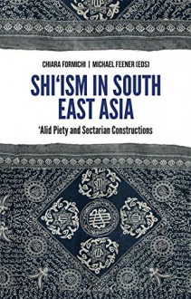 Shi'ism in South East Asia: 'Alid Piety and Sectarian Constructions - R. Michael Feener, Chiara Formichi