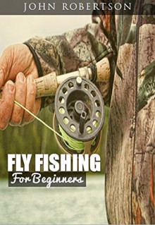 Fly Fishing For Beginners: Learn What It Takes To Become A Fly Fisher, Including 101 Fly Fishing Tips and Tricks For Beginners - John Robertson, Fly Fishing