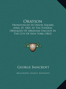 Oration: Pronounced In Union Square, April 25, 1865, At The Funeral Obsequies Of Abraham Lincoln In The City Of New York (1865) - George Bancroft