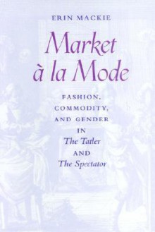 Market à la Mode: Fashion, Commodity, and Gender in <I>The Tatler</I> and <I>The Spectator</I> - Erin Mackie