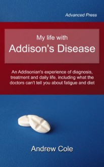 My life with Addison's Disease: an Addisonian's experience of diagnosis, treatment and daily life, including what the doctors can't tell you about fatigue and diet - Andrew Cole